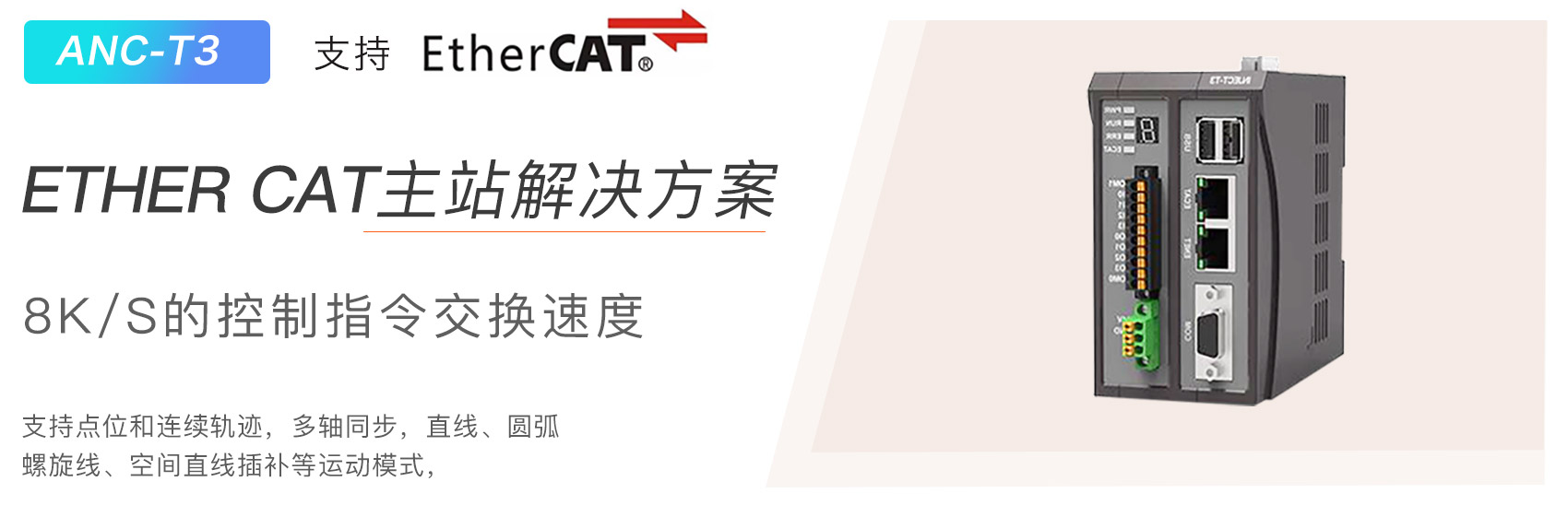 ANC-T3 支持 EtherCAT，ETHER cCAT主站解决方案，8K/s的控制指令交换速度，支持点位和连续轨迹 ， 多轴同步 ， 直线 、 圆弧
直线、圆弧螺旋线 、 空间直线插补等运动模式 。