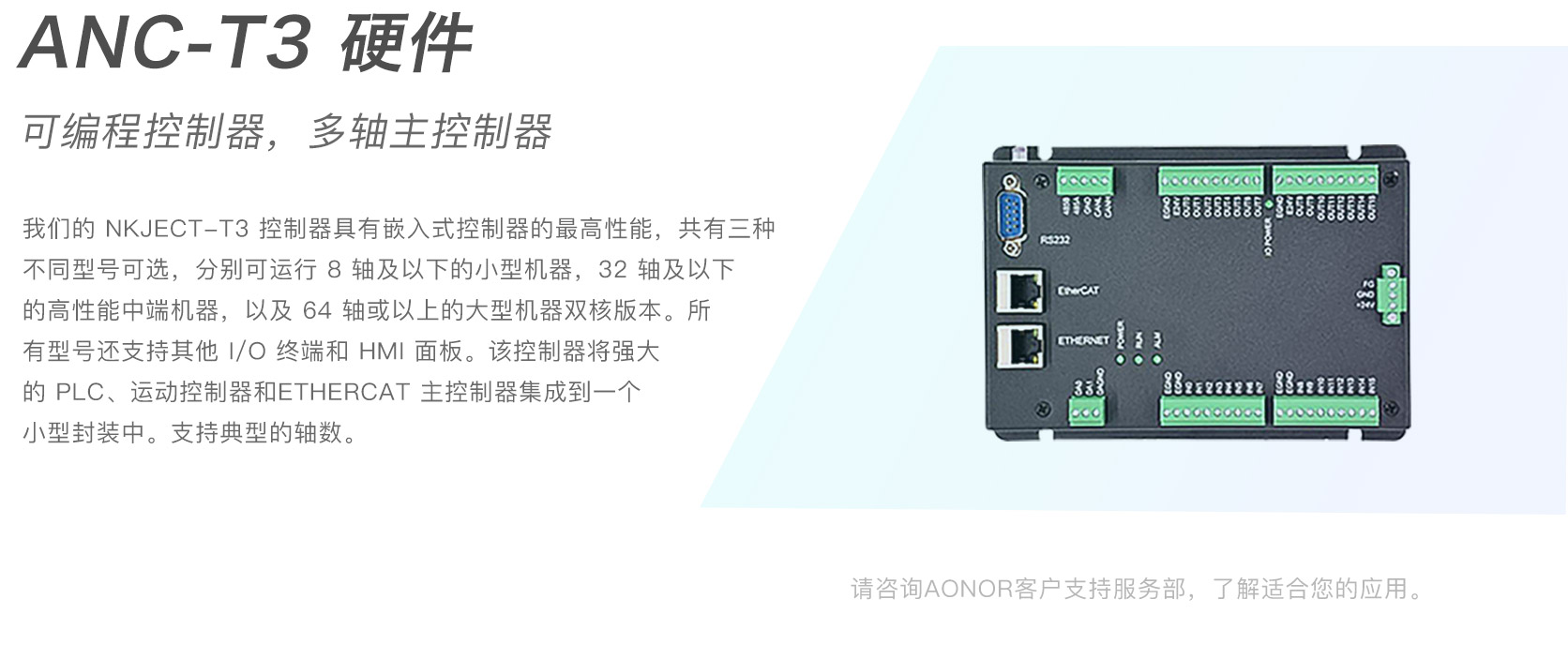 ANC-T3 硬件。可编程控制器，多轴主控制器。我们的NKJECT-T3控制器具有嵌入式控制器的最高性能，共有三种不同型号可选，分别可运行8轴及以下的小型机器，32轴及以下的高性能中端机器，以及 64 轴或以上的大型机器双核版本 。 所有型号还支持其他I/O终端和HMI面板。该控制器将强大的PLC 、运动控制器和ETHERCAT主控制器集成到一个小型封装中。支持典型的轴数。